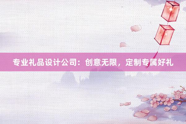 专业礼品设计公司：创意无限，定制专属好礼