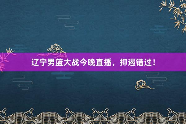 辽宁男篮大战今晚直播，抑遏错过！