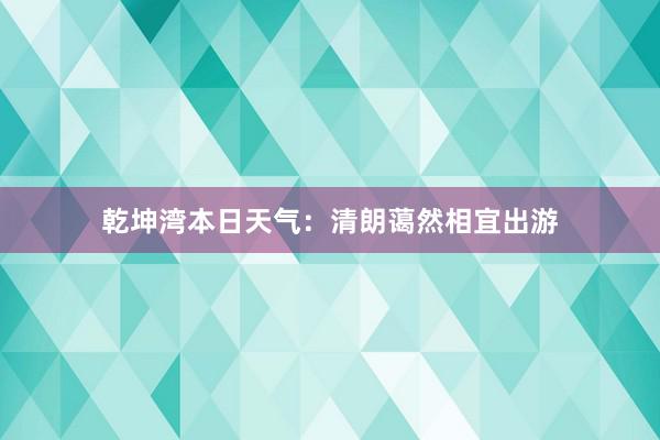 乾坤湾本日天气：清朗蔼然相宜出游