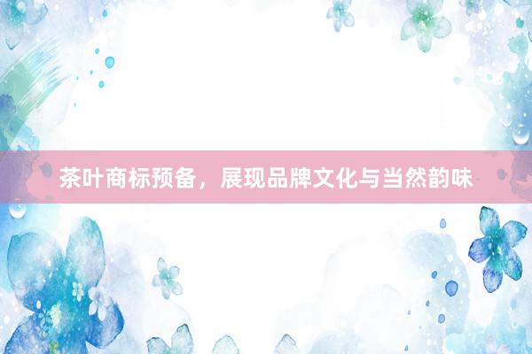 茶叶商标预备，展现品牌文化与当然韵味
