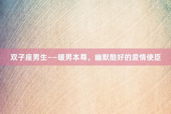 双子座男生——暖男本尊，幽默酷好的爱情使臣