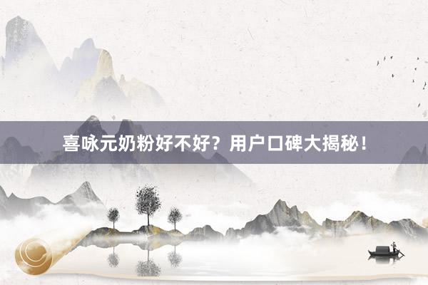 喜咏元奶粉好不好？用户口碑大揭秘！